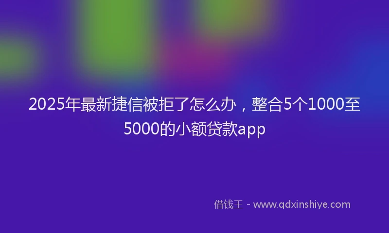 2025年最新捷信被拒了怎么办，整合5个1000至5000的小额贷款app