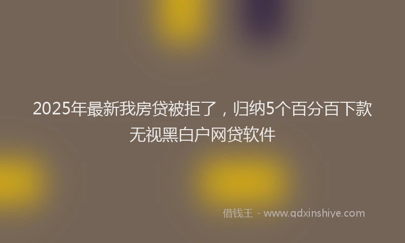 2025年最新我房贷被拒了，归纳5个百分百下款无视黑白户网贷软件