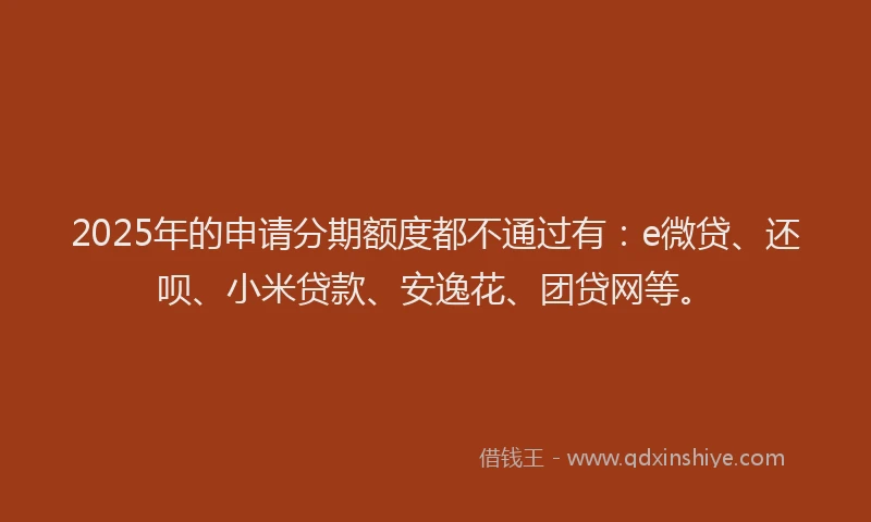 2025年的申请分期额度都不通过有：e微贷、还呗、小米贷款、安逸花、团贷网等。