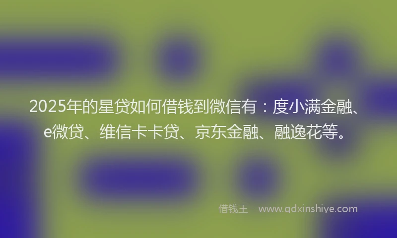 2025年的星贷如何借钱到微信有：度小满金融、e微贷、维信卡卡贷、京东金融、融逸花等。