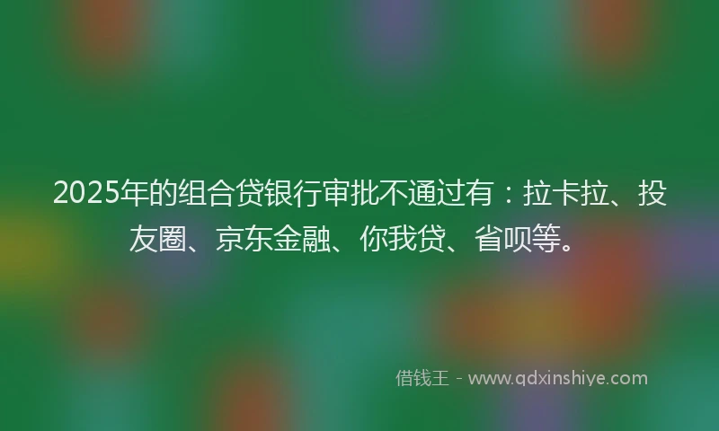 2025年的组合贷银行审批不通过有：拉卡拉、投友圈、京东金融、你我贷、省呗等。