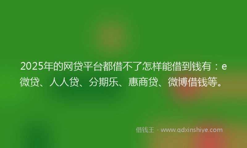 2025年的网贷平台都借不了怎样能借到钱有：e微贷、人人贷、分期乐、惠商贷、微博借钱等。
