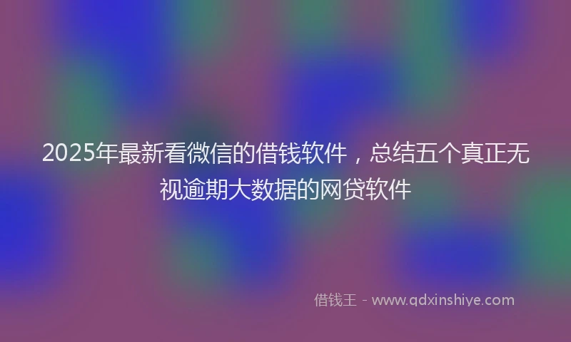 2025年最新看微信的借钱软件，总结五个真正无视逾期大数据的网贷软件