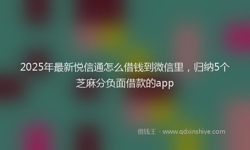 2025年最新悦信通怎么借钱到微信里，归纳5个芝麻分负面借款的app