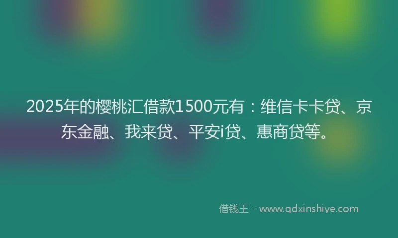 2025年的樱桃汇借款1500元有：维信卡卡贷、京东金融、我来贷、平安i贷、惠商贷等。