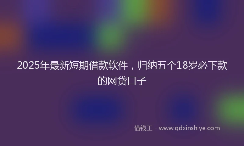 2025年最新短期借款软件，归纳五个18岁必下款的网贷口子