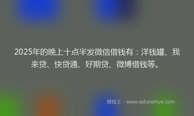 2025年的晚上十点半发微信借钱有：洋钱罐、我来贷、快贷通、好期贷、微博借钱等。
