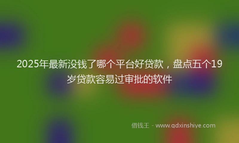 2025年最新没钱了哪个平台好贷款，盘点五个19岁贷款容易过审批的软件