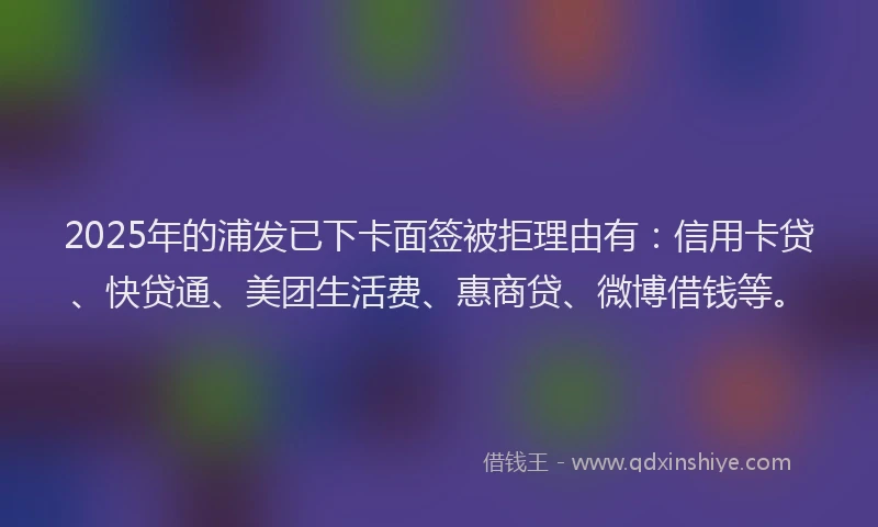 2025年的浦发已下卡面签被拒理由有：信用卡贷、快贷通、美团生活费、惠商贷、微博借钱等。
