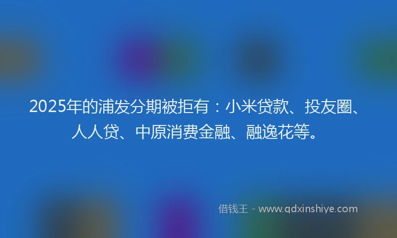 2025年的浦发分期被拒有：小米贷款、投友圈、人人贷、中原消费金融、融逸花等。