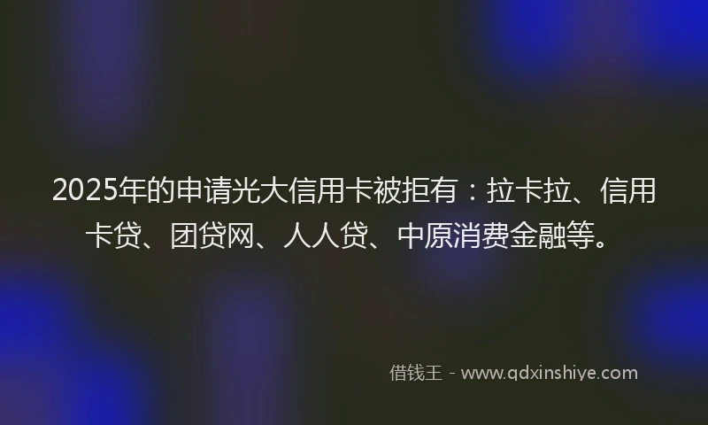 2025年的申请光大信用卡被拒有：拉卡拉、信用卡贷、团贷网、人人贷、中原消费金融等。
