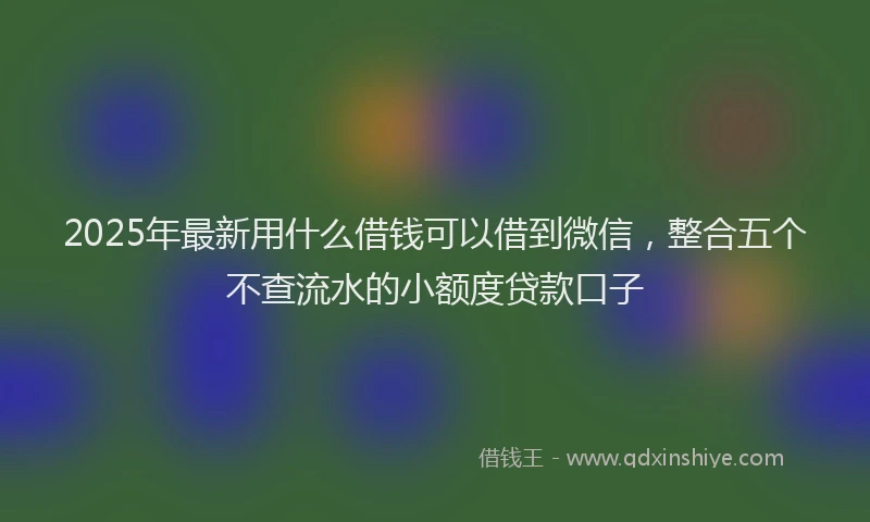 2025年最新用什么借钱可以借到微信，整合五个不查流水的小额度贷款口子