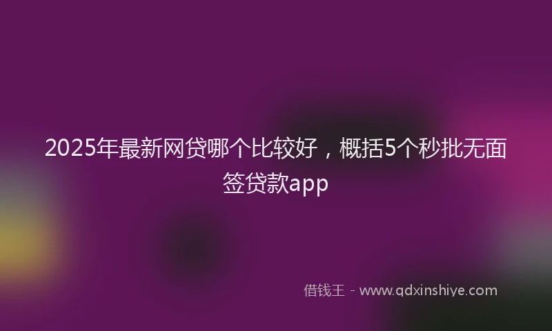 2025年最新网贷哪个比较好，概括5个秒批无面签贷款app