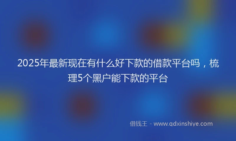 2025年最新现在有什么好下款的借款平台吗，梳理5个黑户能下款的平台