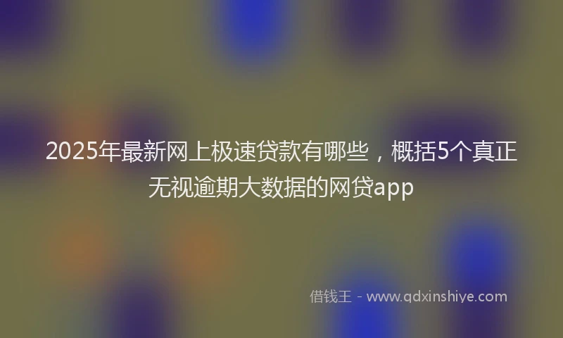 2025年最新网上极速贷款有哪些，概括5个真正无视逾期大数据的网贷app
