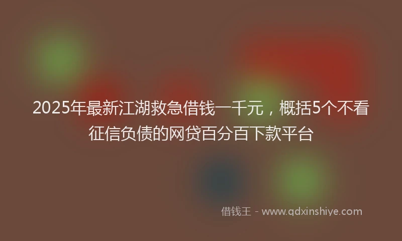 2025年最新江湖救急借钱一千元，概括5个不看征信负债的网贷百分百下款平台