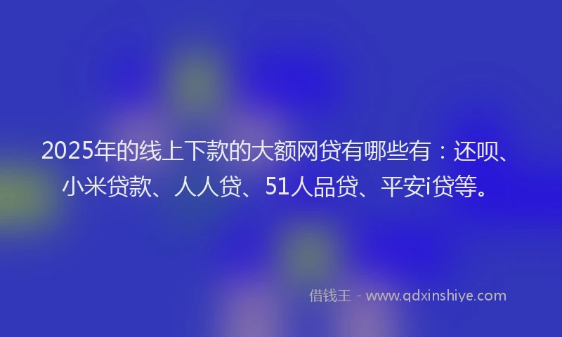 2025年的线上下款的大额网贷有哪些有：还呗、小米贷款、人人贷、51人品贷、平安i贷等。