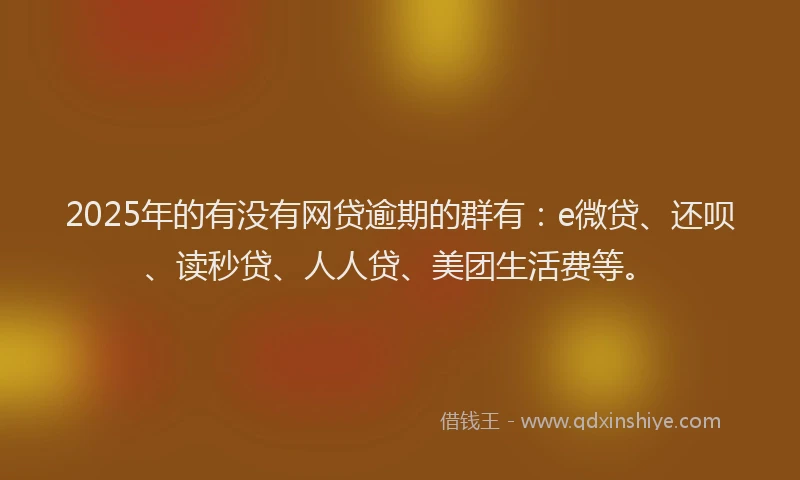 2025年的有没有网贷逾期的群有：e微贷、还呗、读秒贷、人人贷、美团生活费等。