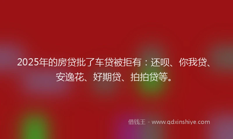 2025年的房贷批了车贷被拒有：还呗、你我贷、安逸花、好期贷、拍拍贷等。