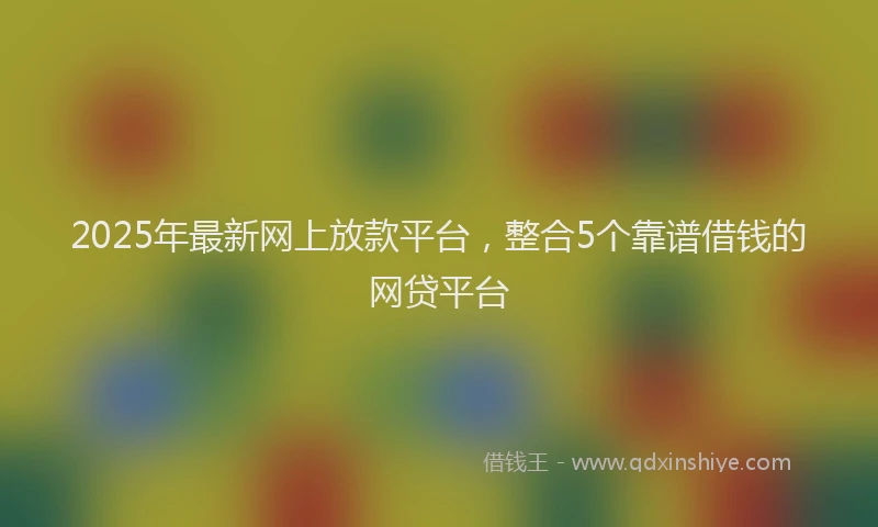 2025年最新网上放款平台，整合5个靠谱借钱的网贷平台