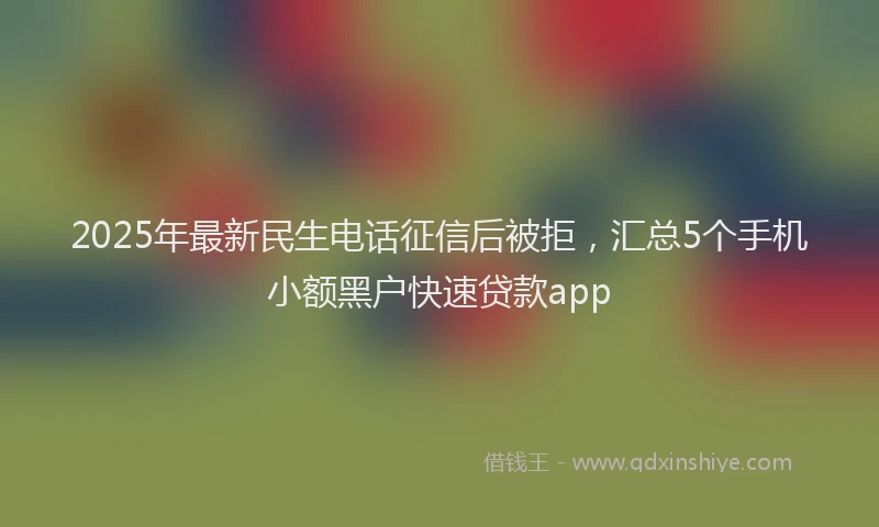 2025年最新民生电话征信后被拒，汇总5个手机小额黑户快速贷款app