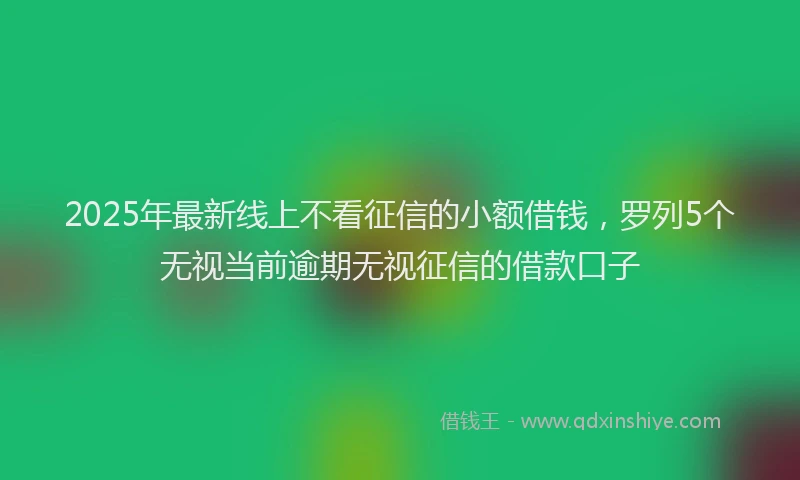 2025年最新线上不看征信的小额借钱，罗列5个无视当前逾期无视征信的借款口子