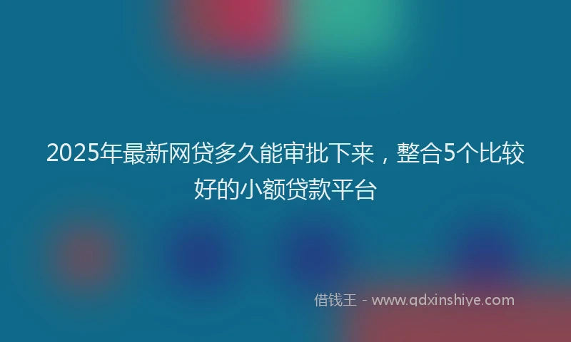 2025年最新网贷多久能审批下来，整合5个比较好的小额贷款平台