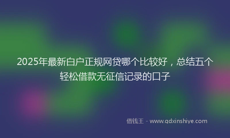 2025年最新白户正规网贷哪个比较好，总结五个轻松借款无征信记录的口子
