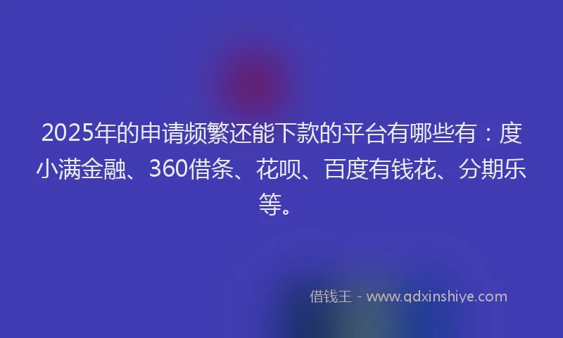2025年的申请频繁还能下款的平台有哪些有：度小满金融、360借条、花呗、百度有钱花、分期乐等。