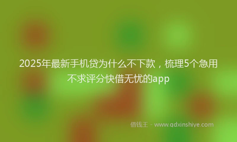 2025年最新手机贷为什么不下款，梳理5个急用不求评分快借无忧的app