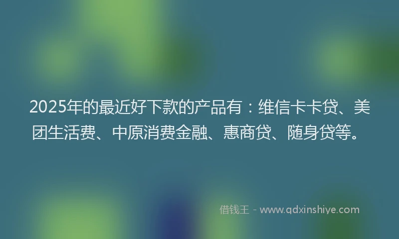 2025年的最近好下款的产品有：维信卡卡贷、美团生活费、中原消费金融、惠商贷、随身贷等。