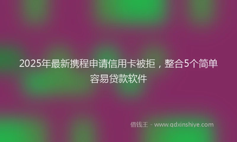 2025年最新携程申请信用卡被拒，整合5个简单容易贷款软件