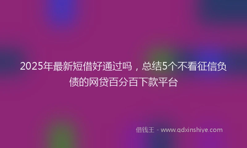 2025年最新短借好通过吗，总结5个不看征信负债的网贷百分百下款平台