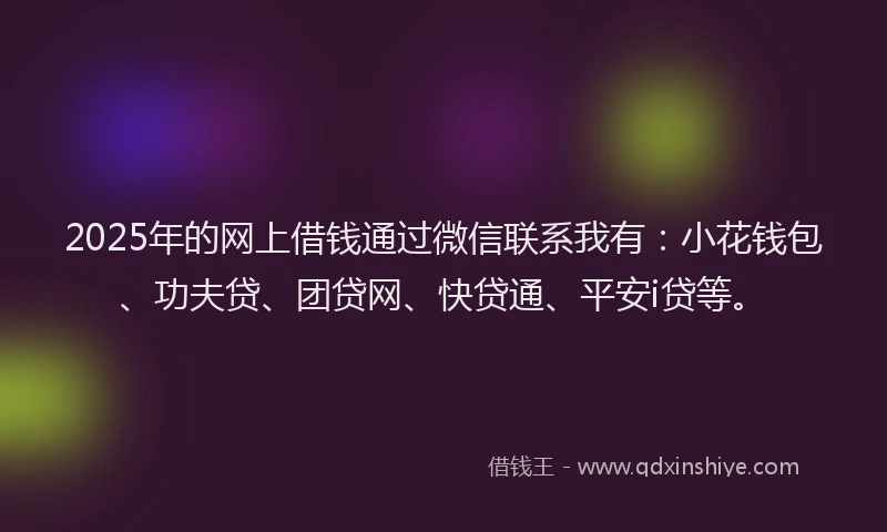 2025年的网上借钱通过微信联系我有：小花钱包、功夫贷、团贷网、快贷通、平安i贷等。