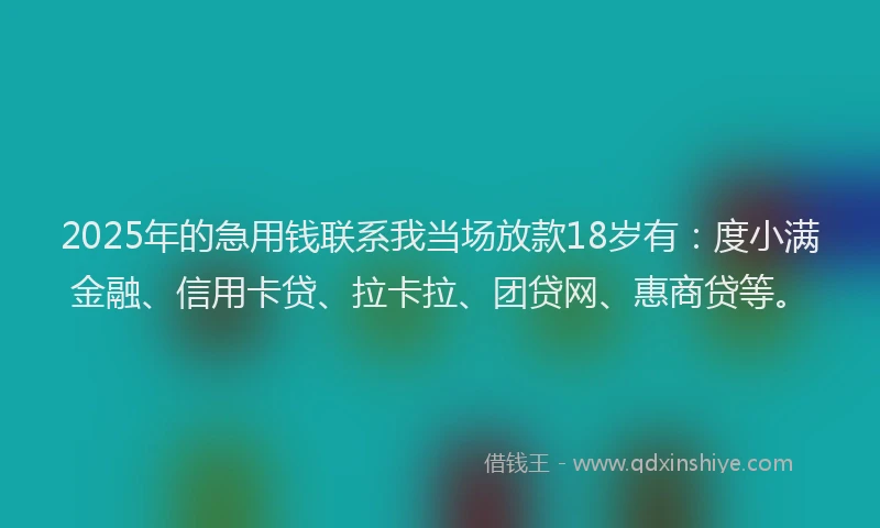 2025年的急用钱联系我当场放款18岁有：度小满金融、信用卡贷、拉卡拉、团贷网、惠商贷等。