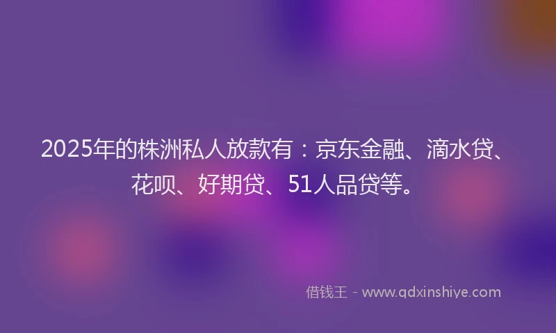 2025年的株洲私人放款有：京东金融、滴水贷、花呗、好期贷、51人品贷等。