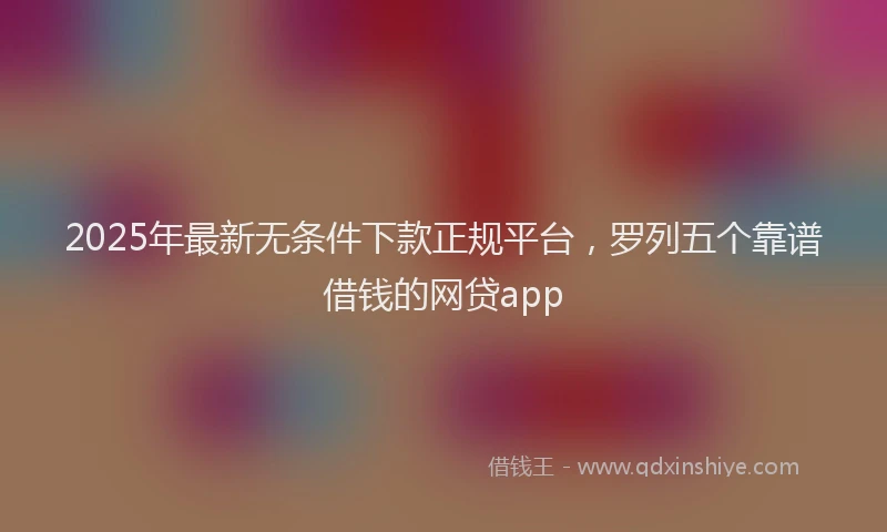 2025年最新无条件下款正规平台，罗列五个靠谱借钱的网贷app