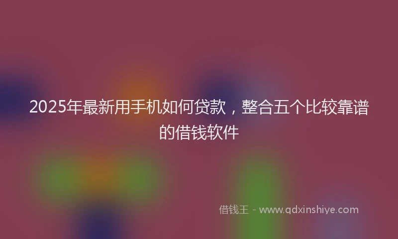 2025年最新用手机如何贷款，整合五个比较靠谱的借钱软件