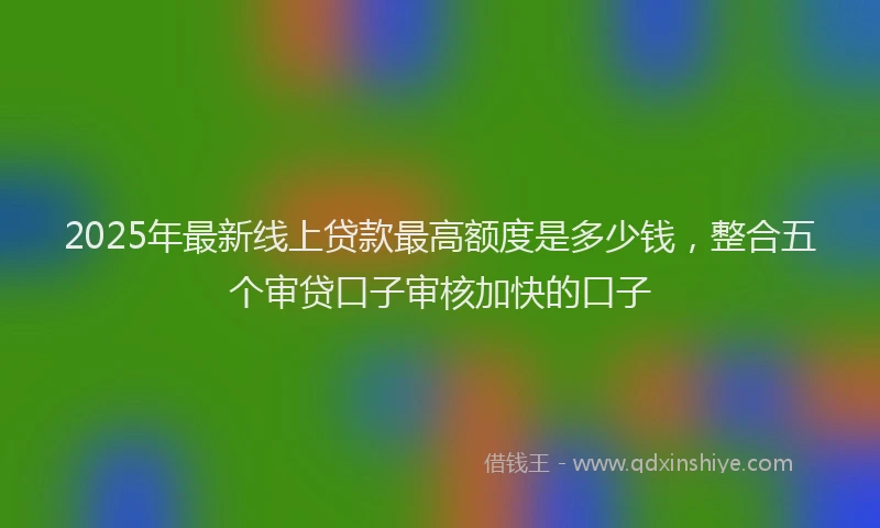 2025年最新线上贷款最高额度是多少钱，整合五个审贷口子审核加快的口子