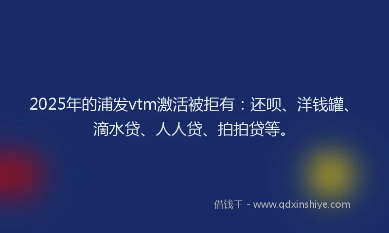 2025年的浦发vtm激活被拒有：还呗、洋钱罐、滴水贷、人人贷、拍拍贷等。