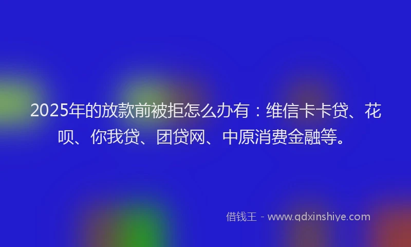 2025年的放款前被拒怎么办有：维信卡卡贷、花呗、你我贷、团贷网、中原消费金融等。