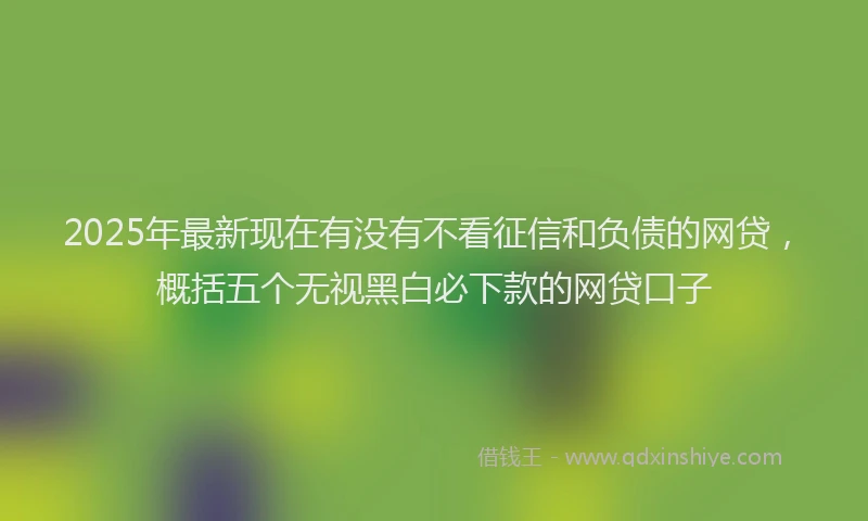 2025年最新现在有没有不看征信和负债的网贷，概括五个无视黑白必下款的网贷口子