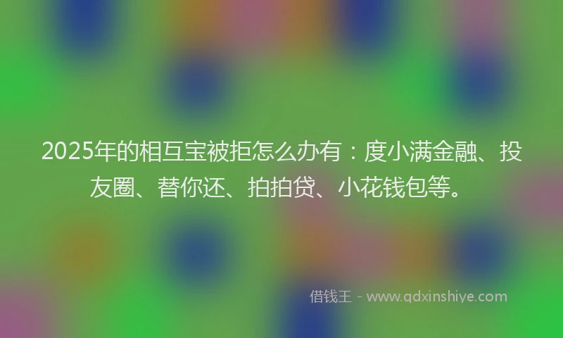 2025年的相互宝被拒怎么办有：度小满金融、投友圈、替你还、拍拍贷、小花钱包等。