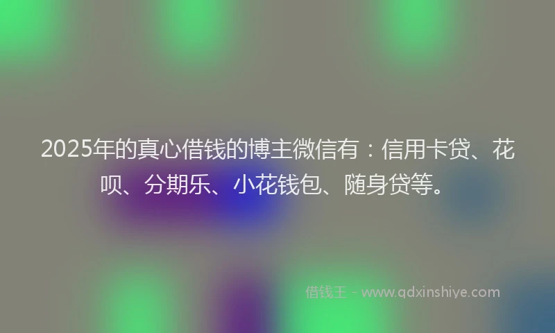 2025年的真心借钱的博主微信有：信用卡贷、花呗、分期乐、小花钱包、随身贷等。