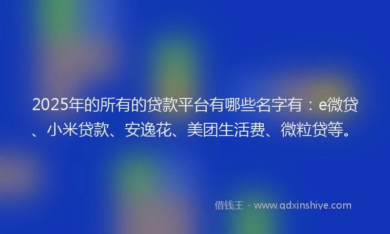 2025年的所有的贷款平台有哪些名字有：e微贷、小米贷款、安逸花、美团生活费、微粒贷等。