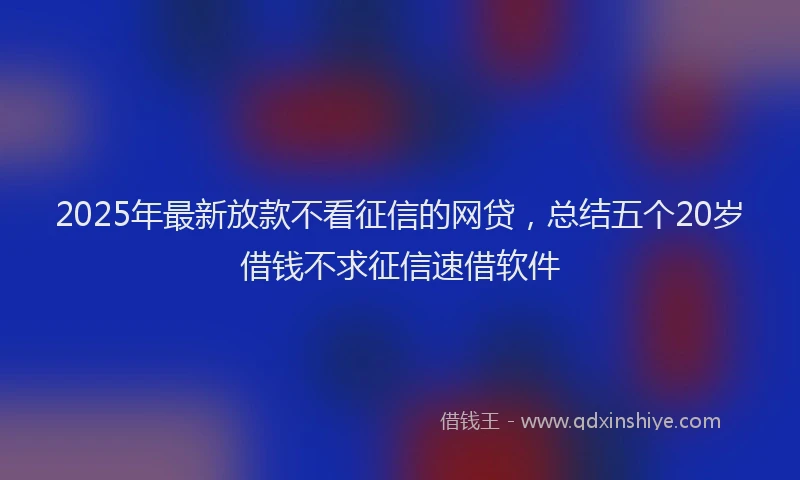 2025年最新放款不看征信的网贷，总结五个20岁借钱不求征信速借软件