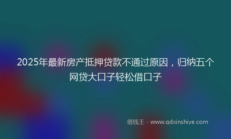 2025年最新房产抵押贷款不通过原因，归纳五个网贷大口子轻松借口子