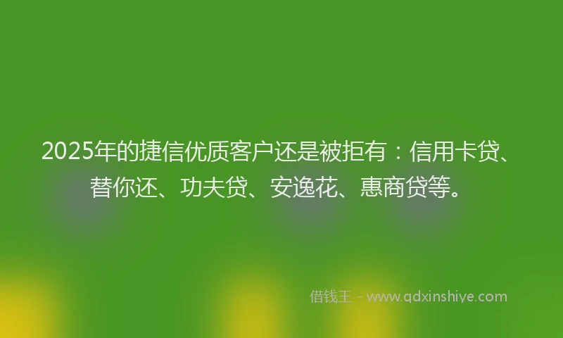 2025年的捷信优质客户还是被拒有：信用卡贷、替你还、功夫贷、安逸花、惠商贷等。