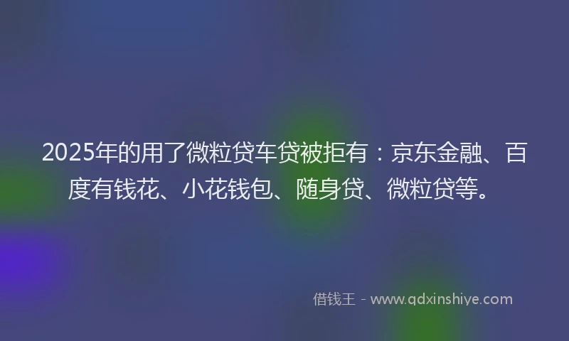 2025年的用了微粒贷车贷被拒有：京东金融、百度有钱花、小花钱包、随身贷、微粒贷等。