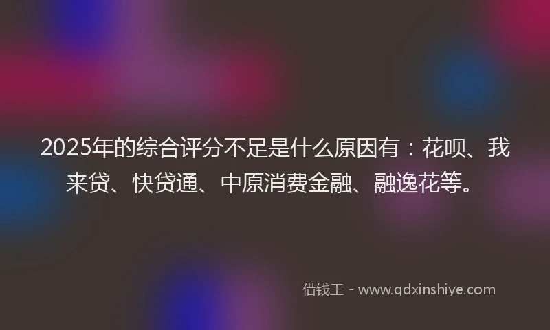 2025年的综合评分不足是什么原因有：花呗、我来贷、快贷通、中原消费金融、融逸花等。